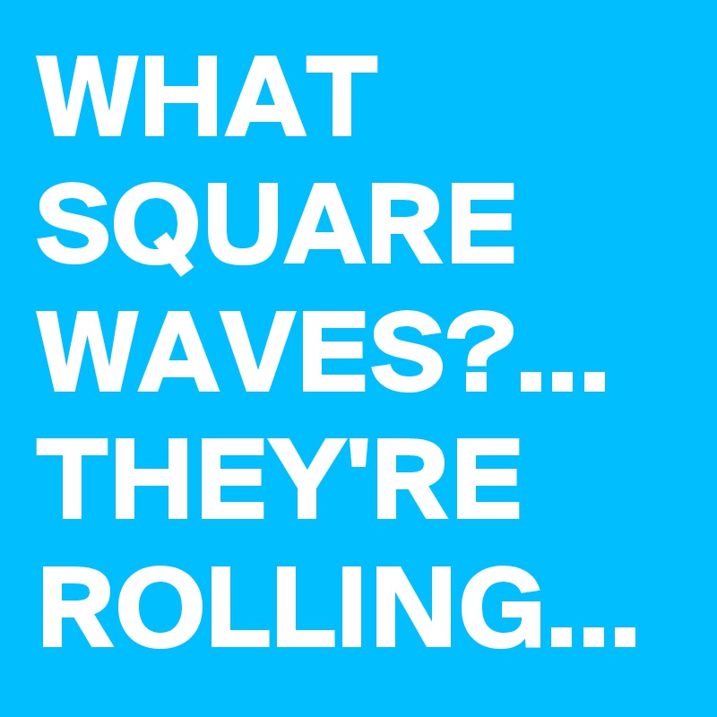 WHAT SQUARE WAVES?...
THEY'RE ROLLING...