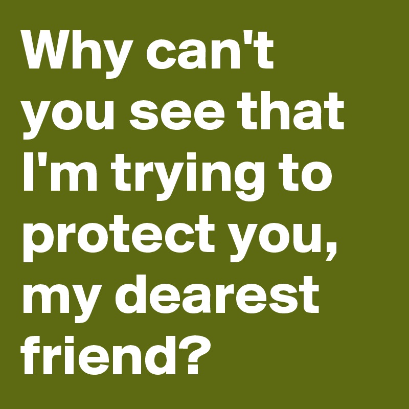 Why can't you see that I'm trying to protect you, my dearest friend?