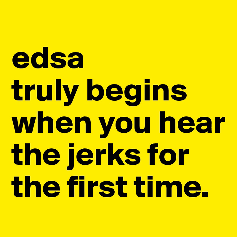
edsa
truly begins when you hear 
the jerks for the first time.