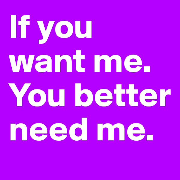 If you want me. You better need me.
