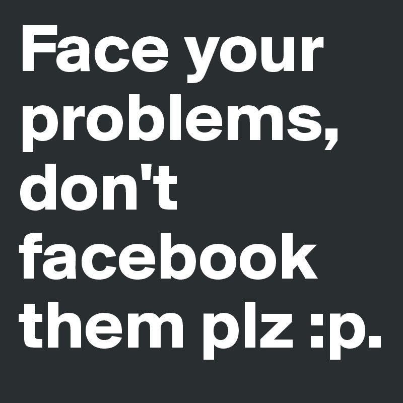 Face your problems, don't facebook them plz :p.