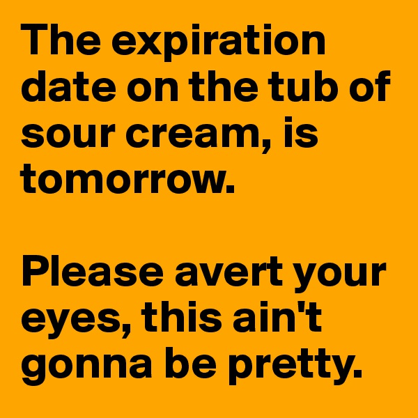 The expiration date on the tub of sour cream, is tomorrow. 

Please avert your eyes, this ain't gonna be pretty. 