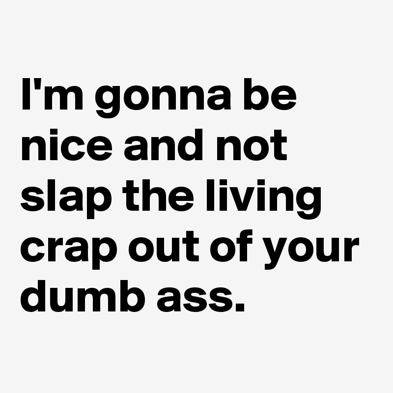 
I'm gonna be nice and not slap the living crap out of your dumb ass.

