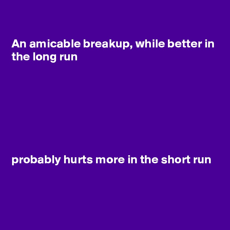 

An amicable breakup, while better in the long run







probably hurts more in the short run


