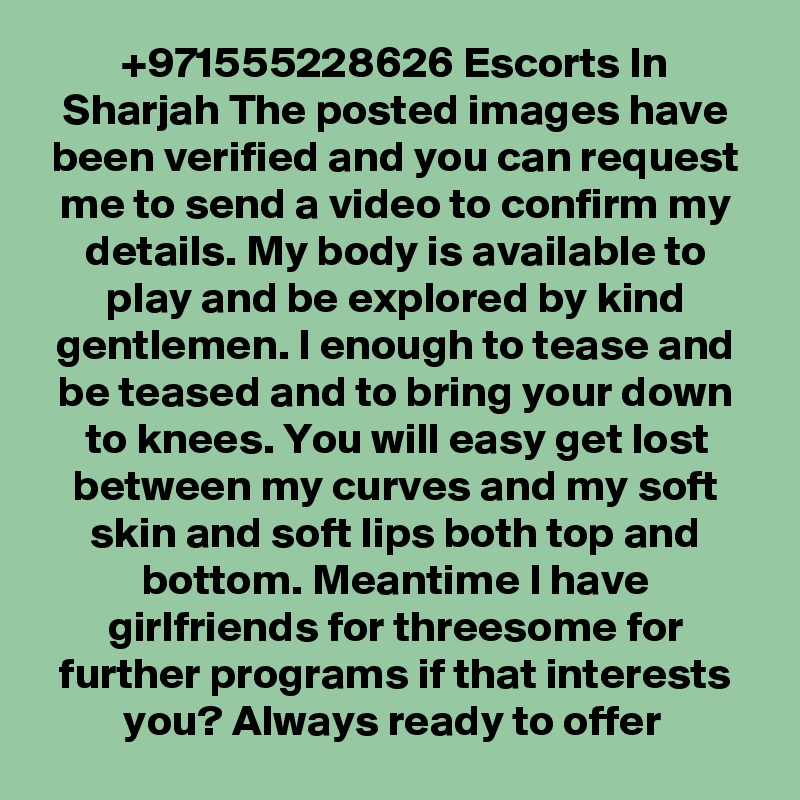 +971555228626 Escorts In Sharjah The posted images have been verified and you can request me to send a video to confirm my details. My body is available to play and be explored by kind gentlemen. I enough to tease and be teased and to bring your down to knees. You will easy get lost between my curves and my soft skin and soft lips both top and bottom. Meantime I have girlfriends for threesome for further programs if that interests you? Always ready to offer 