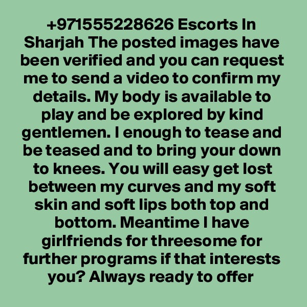 +971555228626 Escorts In Sharjah The posted images have been verified and you can request me to send a video to confirm my details. My body is available to play and be explored by kind gentlemen. I enough to tease and be teased and to bring your down to knees. You will easy get lost between my curves and my soft skin and soft lips both top and bottom. Meantime I have girlfriends for threesome for further programs if that interests you? Always ready to offer 
