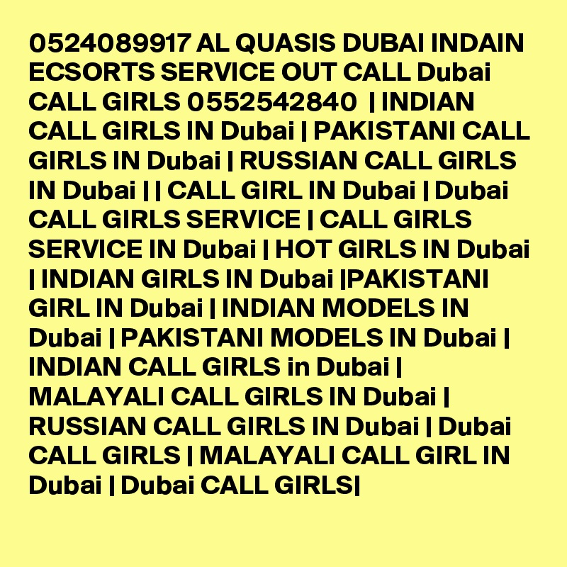 0524089917 AL QUASIS DUBAI INDAIN ECSORTS SERVICE OUT CALL Dubai CALL GIRLS 0552542840  | INDIAN CALL GIRLS IN Dubai | PAKISTANI CALL GIRLS IN Dubai | RUSSIAN CALL GIRLS IN Dubai | | CALL GIRL IN Dubai | Dubai CALL GIRLS SERVICE | CALL GIRLS SERVICE IN Dubai | HOT GIRLS IN Dubai | INDIAN GIRLS IN Dubai |PAKISTANI GIRL IN Dubai | INDIAN MODELS IN Dubai | PAKISTANI MODELS IN Dubai | INDIAN CALL GIRLS in Dubai | MALAYALI CALL GIRLS IN Dubai | RUSSIAN CALL GIRLS IN Dubai | Dubai CALL GIRLS | MALAYALI CALL GIRL IN Dubai | Dubai CALL GIRLS|