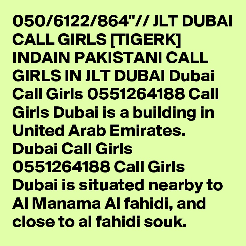 050/6122/864"// JLT DUBAI CALL GIRLS [TIGERK] INDAIN PAKISTANI CALL GIRLS IN JLT DUBAI Dubai Call Girls 0551264188 Call Girls Dubai is a building in United Arab Emirates. Dubai Call Girls 0551264188 Call Girls Dubai is situated nearby to Al Manama Al fahidi, and close to al fahidi souk.