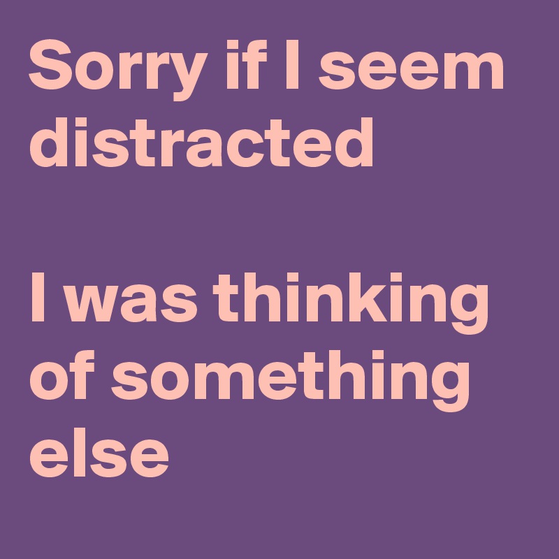 Sorry if I seem distracted

I was thinking of something else