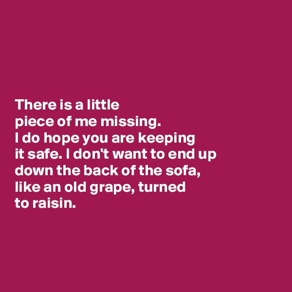 




There is a little 
piece of me missing. 
I do hope you are keeping 
it safe. I don't want to end up 
down the back of the sofa, 
like an old grape, turned 
to raisin. 



