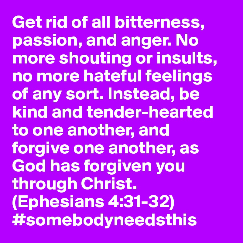 Get rid of all bitterness, passion, and anger. No more shouting or insults, no more hateful feelings of any sort. Instead, be kind and tender-hearted to one another, and forgive one another, as God has forgiven you through Christ. (Ephesians 4:31-32) #somebodyneedsthis 