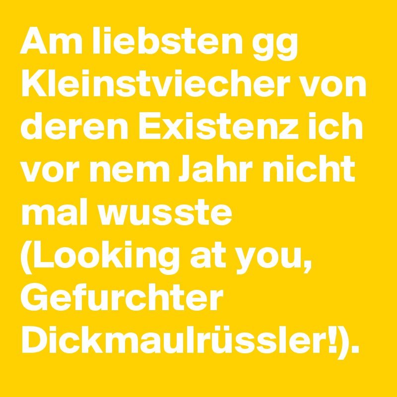Am liebsten gg Kleinstviecher von deren Existenz ich vor nem Jahr nicht mal wusste (Looking at you, Gefurchter Dickmaulrüssler!). 