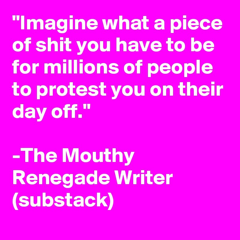 "Imagine what a piece of shit you have to be for millions of people to protest you on their day off."

-The Mouthy Renegade Writer (substack)