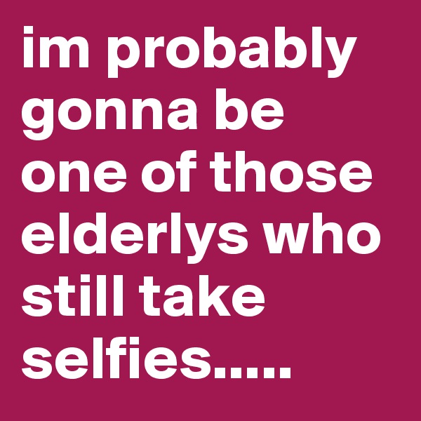 im probably gonna be one of those elderlys who still take selfies.....