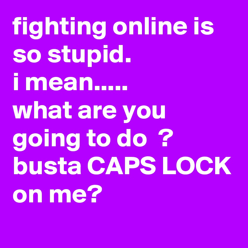 fighting online is so stupid. 
i mean.....
what are you going to do  ?
busta CAPS LOCK
on me?