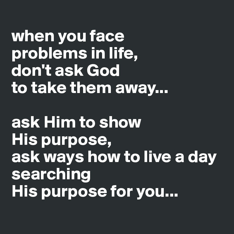 
when you face 
problems in life,
don't ask God 
to take them away...

ask Him to show 
His purpose,
ask ways how to live a day searching 
His purpose for you...
