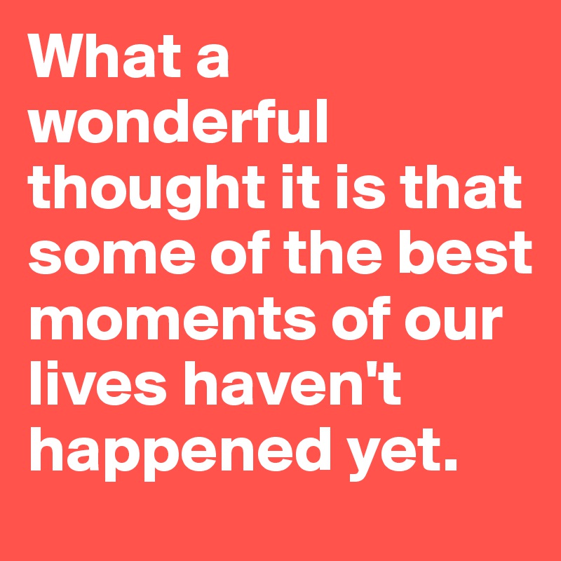 What a wonderful thought it is that some of the best moments of our lives haven't happened yet.