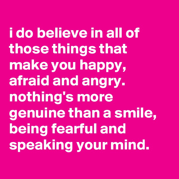 
i do believe in all of those things that make you happy, afraid and angry. nothing's more genuine than a smile, being fearful and speaking your mind.
