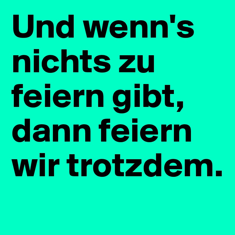 Und wenn's nichts zu feiern gibt, dann feiern wir trotzdem.