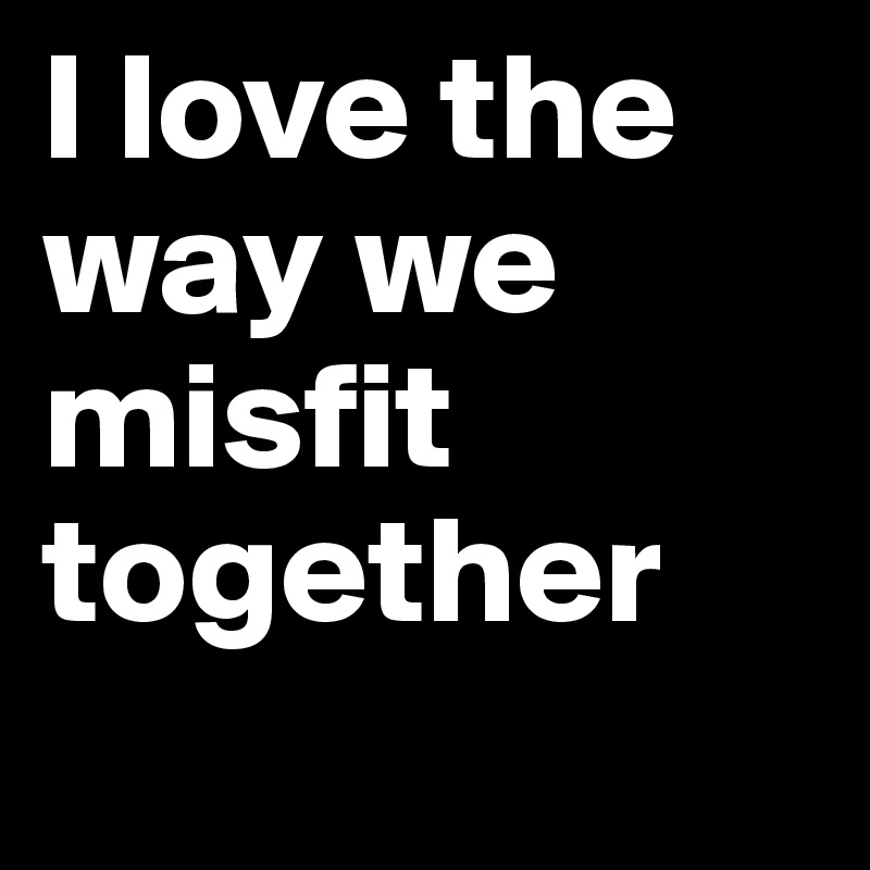 I love the way we misfit together
