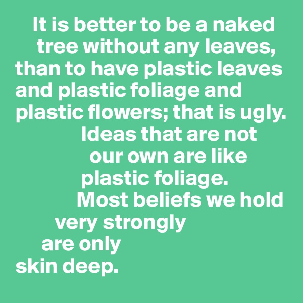     It is better to be a naked   
     tree without any leaves,      than to have plastic leaves and plastic foliage and plastic flowers; that is ugly.
               Ideas that are not 
                 our own are like 
               plastic foliage. 
              Most beliefs we hold
         very strongly 
      are only 
skin deep.