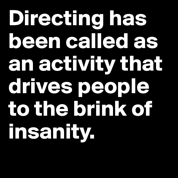 Directing has been called as an activity that drives people to the brink of insanity. 
