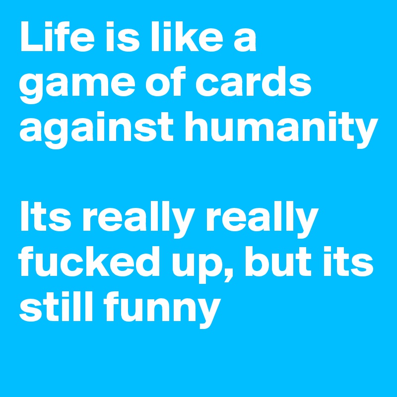 Life is like a game of cards against humanity

Its really really fucked up, but its still funny
