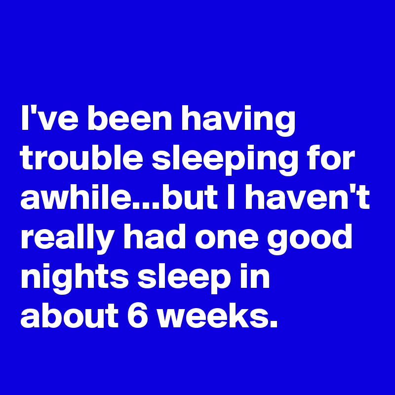 

I've been having trouble sleeping for awhile...but I haven't really had one good nights sleep in about 6 weeks. 
