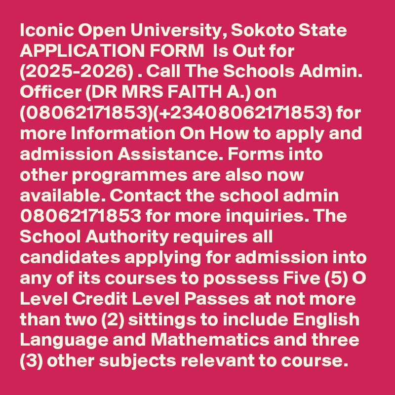 Iconic Open University, Sokoto State APPLICATION FORM  Is Out for  (2025-2026) . Call The Schools Admin. Officer (DR MRS FAITH A.) on (08062171853)(+23408062171853) for more Information On How to apply and admission Assistance. Forms into other programmes are also now available. Contact the school admin  08062171853 for more inquiries. The School Authority requires all candidates applying for admission into any of its courses to possess Five (5) O Level Credit Level Passes at not more than two (2) sittings to include English Language and Mathematics and three (3) other subjects relevant to course.
