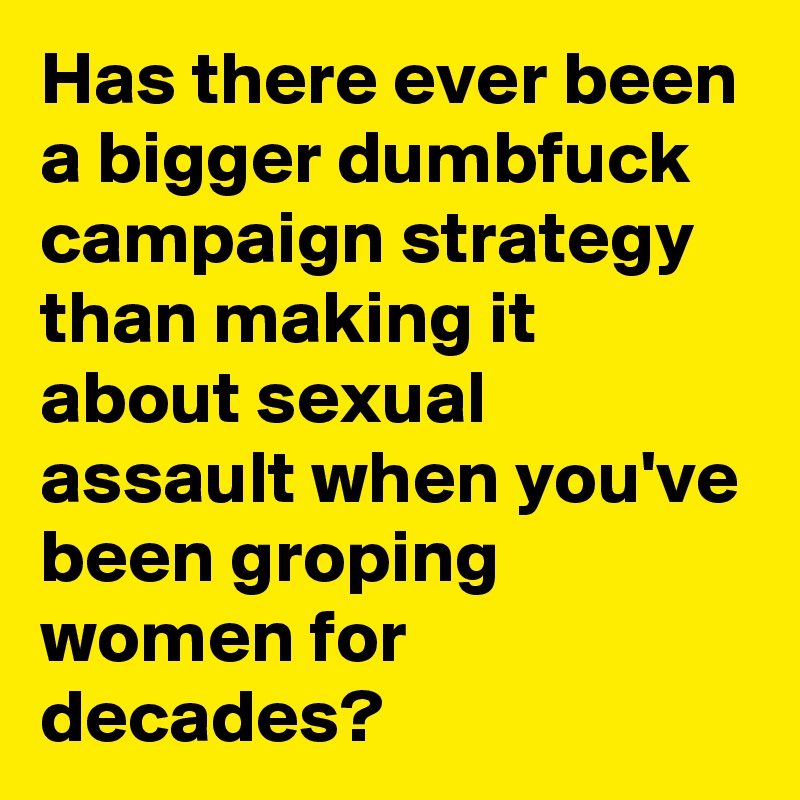 Has there ever been a bigger dumbfuck campaign strategy than making it about sexual assault when you've been groping women for decades?