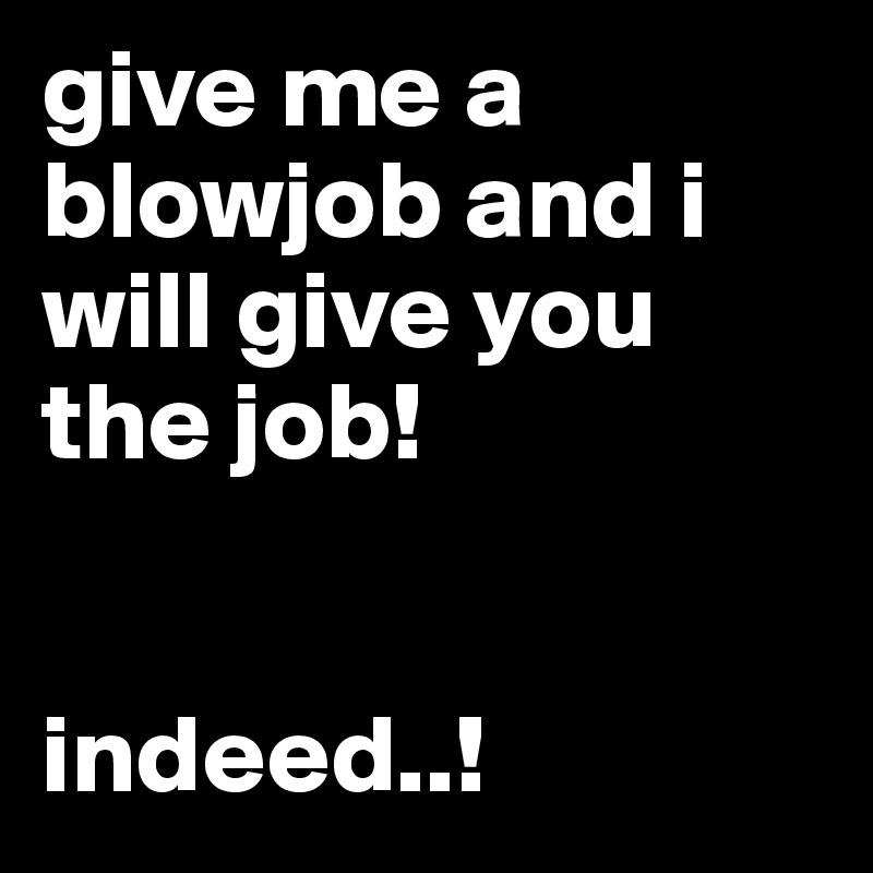 give me a blowjob and i will give you the job! 


indeed..! 