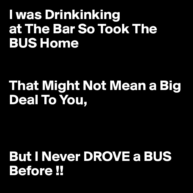 I was Drinkinking
at The Bar So Took The BUS Home


That Might Not Mean a Big Deal To You,



But I Never DROVE a BUS Before !!