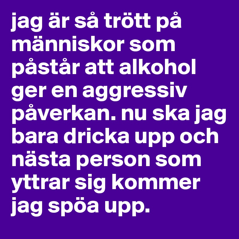 jag är så trött på människor som påstår att alkohol ger en aggressiv påverkan. nu ska jag bara dricka upp och nästa person som yttrar sig kommer jag spöa upp. 