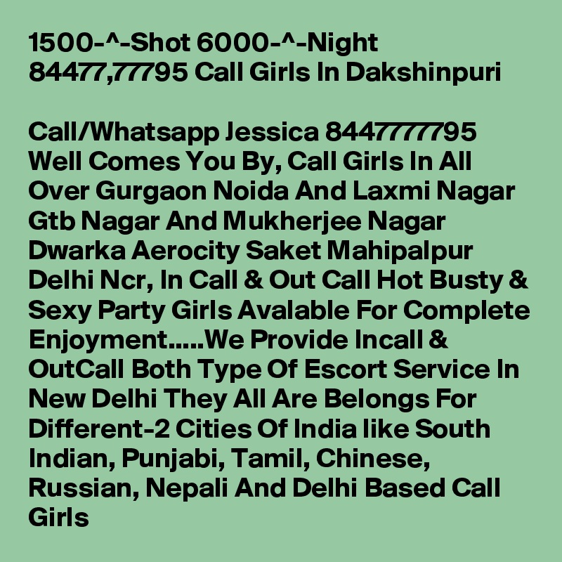 1500-^-Shot 6000-^-Night 84477,77795 Call Girls In Dakshinpuri
 
Call/Whatsapp Jessica 8447777795 Well Comes You By, Call Girls In All Over Gurgaon Noida And Laxmi Nagar Gtb Nagar And Mukherjee Nagar Dwarka Aerocity Saket Mahipalpur Delhi Ncr, In Call & Out Call Hot Busty & Sexy Party Girls Avalable For Complete Enjoyment.....We Provide Incall & OutCall Both Type Of Escort Service In New Delhi They All Are Belongs For Different-2 Cities Of India like South Indian, Punjabi, Tamil, Chinese, Russian, Nepali And Delhi Based Call Girls