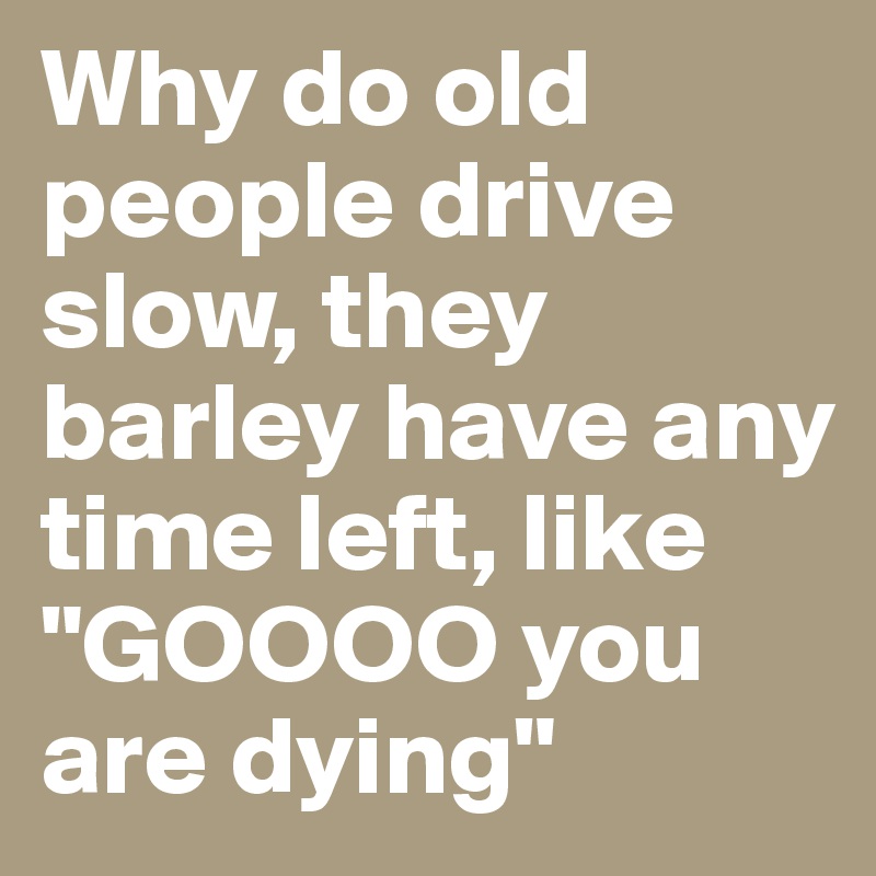 Why do old people drive slow, they barley have any time left, like "GOOOO you are dying"