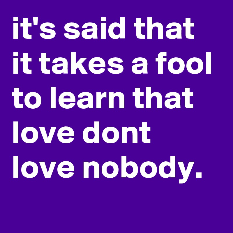 it's said that it takes a fool to learn that love dont love nobody.