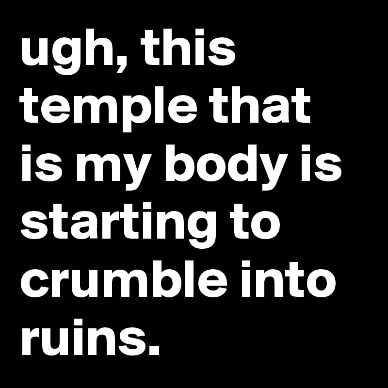 ugh, this temple that is my body is starting to crumble into ruins.