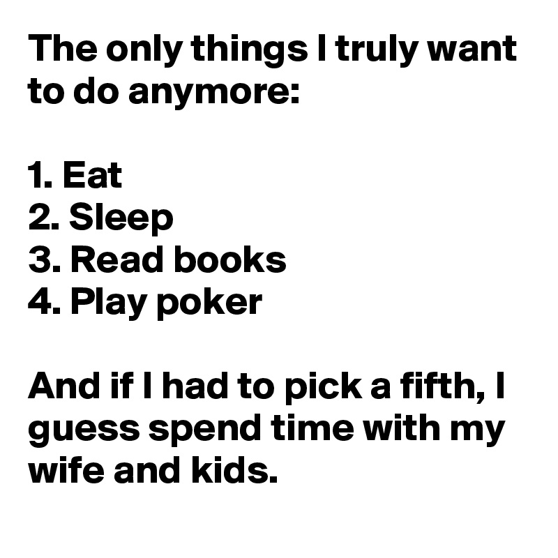 The only things I truly want to do anymore:

1. Eat
2. Sleep
3. Read books
4. Play poker

And if I had to pick a fifth, I guess spend time with my wife and kids.
