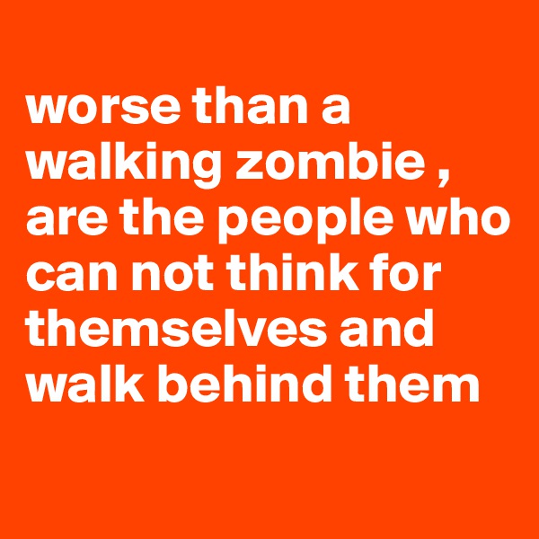
worse than a walking zombie , are the people who can not think for themselves and walk behind them 
