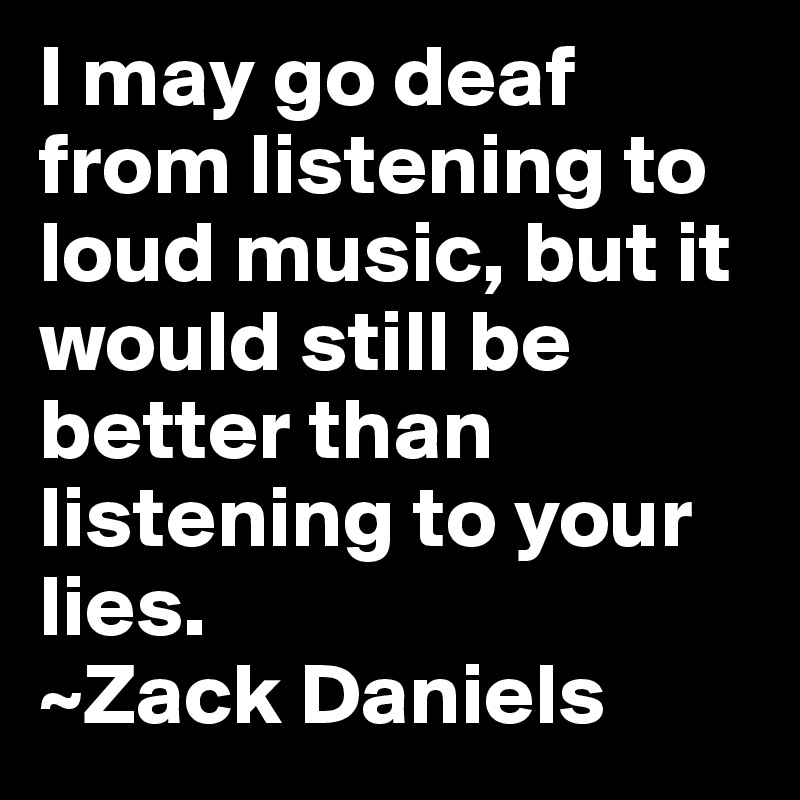 I may go deaf from listening to loud music, but it would still be better than listening to your lies.
~Zack Daniels