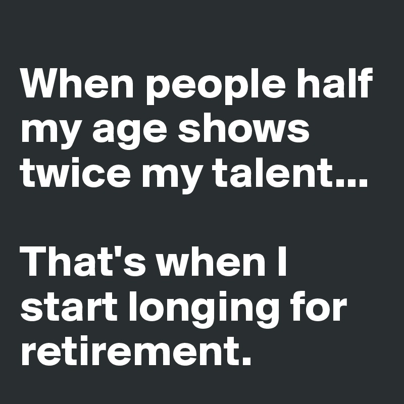 
When people half my age shows twice my talent...

That's when I start longing for retirement.