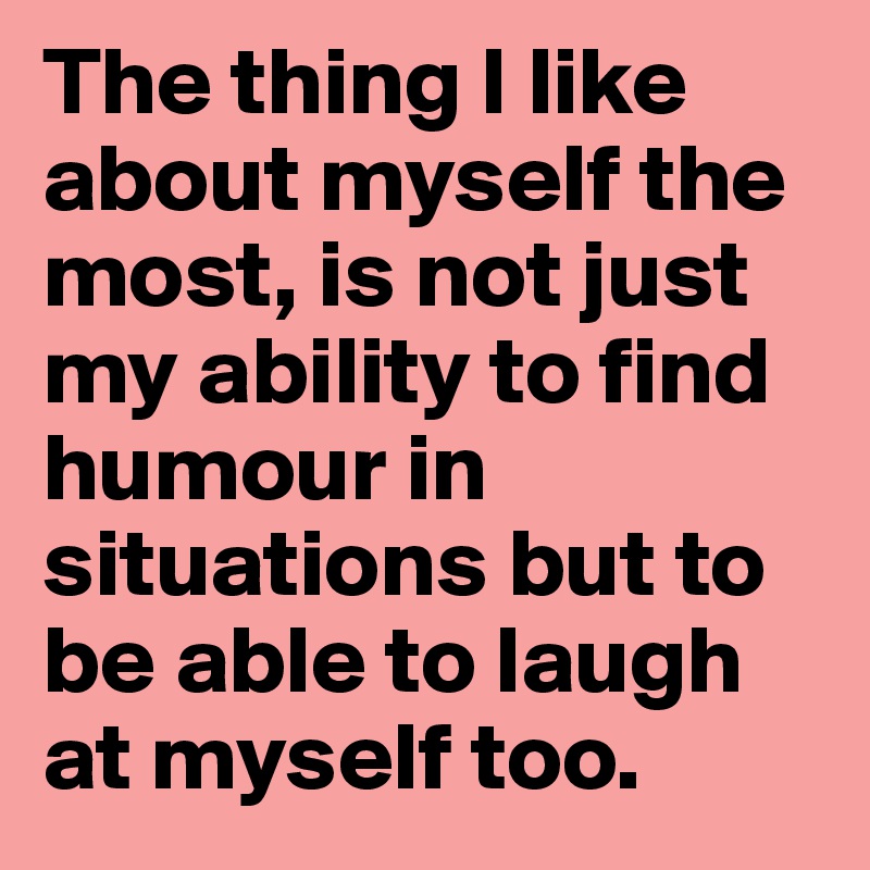 The thing I like about myself the most, is not just my ability to find humour in situations but to be able to laugh at myself too.