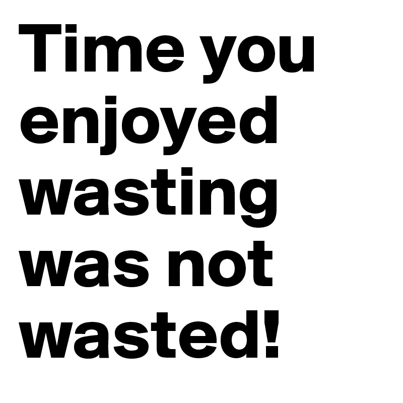 Time you enjoyed wasting was not wasted!