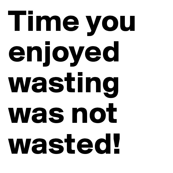 Time you enjoyed wasting was not wasted!