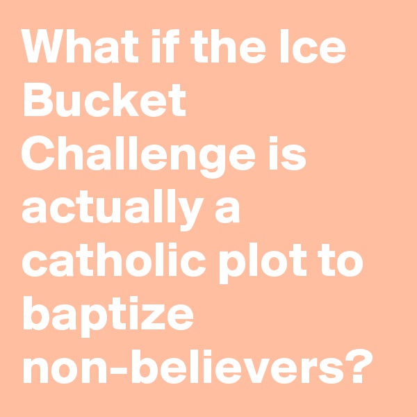What if the Ice Bucket Challenge is actually a catholic plot to baptize non-believers?
