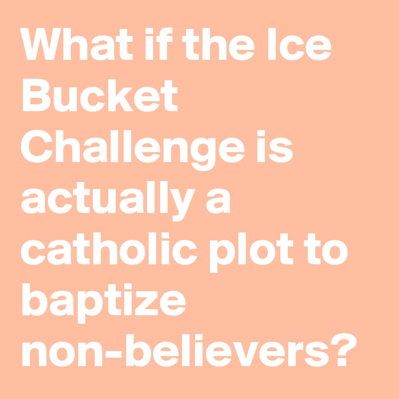 What if the Ice Bucket Challenge is actually a catholic plot to baptize non-believers?
