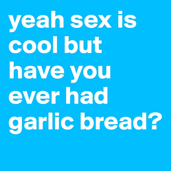 yeah sex is cool but have you ever had garlic bread? 