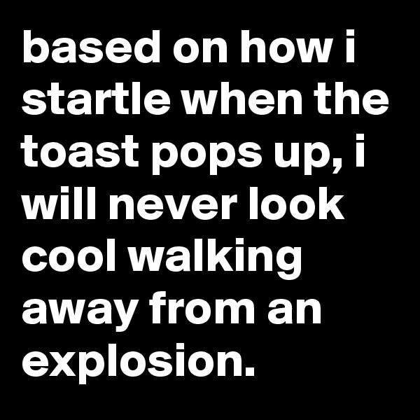 based on how i startle when the toast pops up, i will never look cool walking away from an explosion.
