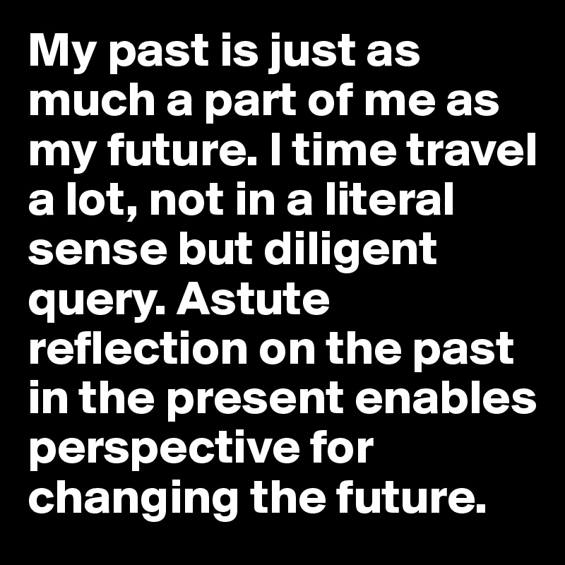My past is just as much a part of me as my future. I time travel a lot, not in a literal sense but diligent query. Astute reflection on the past in the present enables perspective for changing the future. 