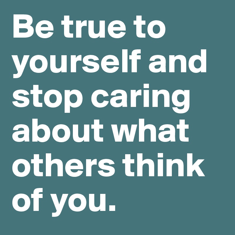 Be true to yourself and stop caring about what others think of you.